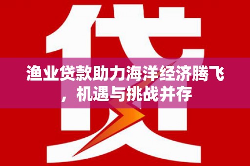 清浦渔业贷款助力海洋经济腾飞，机遇与挑战并存
