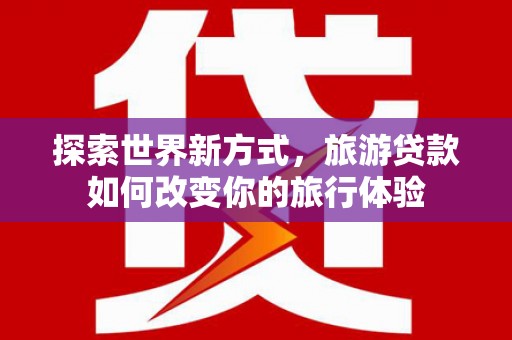 清浦探索世界新方式，旅游贷款如何改变你的旅行体验