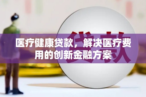 清浦医疗健康贷款，解决医疗费用的创新金融方案