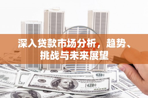 清浦深入贷款市场分析，趋势、挑战与未来展望