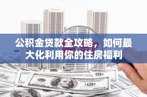 清浦公积金贷款全攻略，如何最大化利用你的住房福利